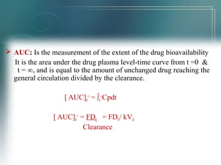  AUC: Is the measurement of the extent of the drug bioavailability 
It is the area under the drug plasma level-time curve from t =0 & 
t = ∞, and is equal to the amount of unchanged drug reaching the 
general circulation divided by the clearance. 
[ AUC]0 
∞ = ∫0 
∞Cpdt 
[ AUC]0 
∞ = FD0 = FDO/ kVD 
Clearance 
 