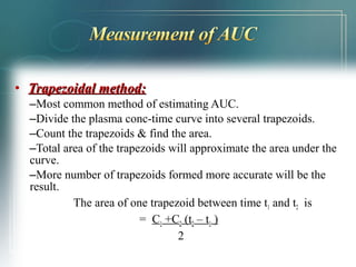 • TTrraappeezzooiiddaall mmeetthhoodd:: 
–Most common method of estimating AUC. 
–Divide the plasma conc-time curve into several trapezoids. 
–Count the trapezoids & find the area. 
–Total area of the trapezoids will approximate the area under the 
curve. 
–More number of trapezoids formed more accurate will be the 
result. 
The area of one trapezoid between time t1 and t2 is 
= C1 +C2 (t2 – t1 ) 
2 
 