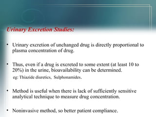 Urinary Excretion Studies: 
• Urinary excretion of unchanged drug is directly proportional to 
plasma concentration of drug. 
• Thus, even if a drug is excreted to some extent (at least 10 to 
20%) in the urine, bioavailability can be determined. 
eg: Thiazide diuretics, Sulphonamides. 
• Method is useful when there is lack of sufficiently sensitive 
analytical technique to measure drug concentration. 
• Noninvasive method, so better patient compliance.. 
 