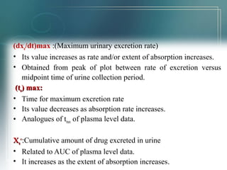 (dxu/dt)max :(Maximum urinary excretion rate) 
• Its value increases as rate and/or extent of absorption increases. 
• Obtained from peak of plot between rate of excretion versus 
midpoint time of urine collection period. 
((ttuu)) mmaaxx:: 
• Time for maximum excretion rate 
• Its value decreases as absorption rate increases. 
• Analogues of tmax of plasma level data. 
XXuu 
∞∞::Cumulative amount of drug excreted in urine 
• Related to AUC of plasma level data. 
• It increases as the extent of absorption increases.. 
 