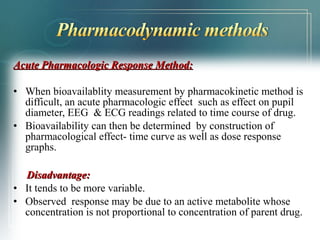 Acute Pharmacologic RReessppoonnssee MMeetthhoodd:: 
• When bioavailablity measurement by pharmacokinetic method is 
difficult, an acute pharmacologic effect such as effect on pupil 
diameter, EEG & ECG readings related to time course of drug. 
• Bioavailability can then be determined by construction of 
pharmacological effect- time curve as well as dose response 
graphs. 
DDiissaaddvvaannttaaggee:: 
• It tends to be more variable. 
• Observed response may be due to an active metabolite whose 
concentration is not proportional to concentration of parent drug. 
 