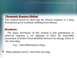 TThheerraappeeuuttiicc RReessppoonnssee MMeetthhoodd:: 
• This method based on observing the clinical response to a drug 
formulation given to patient suffering from disease. 
DDrraawwbbaacckkss:: 
The major drawbacks of this method is that quantitation of 
observed response is too improper to allow for reasonable 
assessment of relative bioavailability between two dosage forms of 
the same drug. 
E.g.: Anti-inflammatory drugs. 
 Many patients receive more than one drug 
 