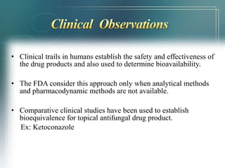 • Clinical trails in humans establish the safety and effectiveness of 
the drug products and also used to determine bioavailability. 
• The FDA consider this approach only when analytical methods 
and pharmacodynamic methods are not available. 
• Comparative clinical studies have been used to establish 
bioequivalence for topical antifungal drug product. 
Ex: Ketoconazole 
 