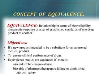 CONCEPT OF EQUIVALENCE: 
EQUIVALENCE: Relationship in terms of bioavailability, 
therapeutic response or a set of established standards of one drug 
product to another. 
Objectives: 
• If a new product intended to be a substitute for an approved 
medical product. 
• To ensure clinical performance of drugs. 
• Equivalence studies are conducted if there is: 
a)A risk of bio-inequivalence. 
b)A risk of pharmacotherapeutic failure or diminished 
clinical safety. 
 
