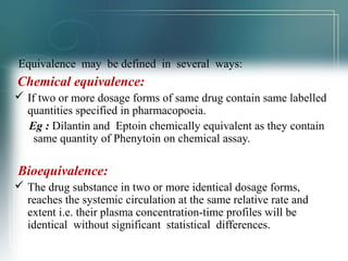 Equivalence may be defined in several ways: 
Chemical equivalence: 
 If two or more dosage forms of same drug contain same labelled 
quantities specified in pharmacopoeia. 
Eg : Dilantin and Eptoin chemically equivalent as they contain 
same quantity of Phenytoin on chemical assay. 
Bioequivalence: 
 The drug substance in two or more identical dosage forms, 
reaches the systemic circulation at the same relative rate and 
extent i.e. their plasma concentration-time profiles will be 
identical without significant statistical differences. 
 