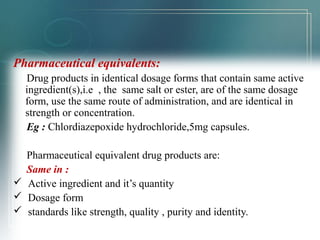 Pharmaceutical equivalents: 
Drug products in identical dosage forms that contain same active 
ingredient(s),i.e , the same salt or ester, are of the same dosage 
form, use the same route of administration, and are identical in 
strength or concentration. 
Eg : Chlordiazepoxide hydrochloride,5mg capsules. 
Pharmaceutical equivalent drug products are: 
Same in : 
 Active ingredient and it’s quantity 
 Dosage form 
 standards like strength, quality , purity and identity. 
 