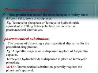 Pharmaceutical alternatives: 
 Drug product that contain the same therapeutic moiety but as 
different salts, esters or complexes. 
Eg: Tetracyclin phosphate or Tetracyclin hydrochloride 
equivalent to 250mg Tetracyclin base are consider as 
pharmaceutical alternatives. 
pharmaceutical substitution: 
 The process of dispensing a pharmaceutical alternative for the 
prescribed drug product. 
Eg: Ampicillin suspension is dispensed in place of Ampicillin 
capsules. 
Tetracyclin hydrochloride is dispensed in place of Tetracyclin 
phosphate. 
NOTE: Pharmaceutical substitution generally requires the 
physician’s approval. 
 