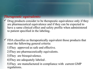 Therapeutic equivalents: 
 Drug products consider to be therapeutic equivalence only if they 
are pharmaceutical equivalence and if they can be expected to 
have a same clinical effect and safety profile when administered 
to patient specified in the labeling. 
 FDA classifies as therapeutically equivalent those products that 
meet the fallowing general criteria: 
1)They approved as safe and effective. 
2)They are pharmaceutically equivalents. 
3)They are bioequivalence. 
4)They are adequately labeled . 
5)They are manufactured in compliance with current GMP 
regulations. 
 