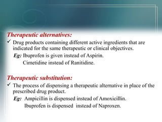 Therapeutic alternatives: 
 Drug products containing different active ingredients that are 
indicated for the same therapeutic or clinical objectives. 
Eg: Ibuprofen is given instead of Aspirin. 
Cimetidine instead of Ranitidine. 
Therapeutic substitution: 
 The process of dispensing a therapeutic alternative in place of the 
prescribed drug product. 
Eg: Ampicillin is dispensed instead of Amoxicillin. 
Ibuprofen is dispensed instead of Naproxen. 
 