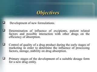 OObbjjeeccttiivveess 
 Development of new formulations. 
 Determination of influence of excipients, patient related 
factors and possible interaction with other drugs on the 
efficiency of absorption. 
 Control of quality of a drug product during the early stages of 
marketing in order to determine the influence of processing 
factors, storage, stability on drug absorption. 
 Primary stages of the development of a suitable dosage form 
for a new drug entity. 
 