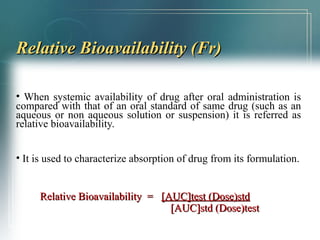 RReellaattiivvee BBiiooaavvaaiillaabbiilliittyy ((FFrr)) 
• When systemic availability of drug after oral administration is 
compared with that of an oral standard of same drug (such as an 
aqueous or non aqueous solution or suspension) it is referred as 
relative bioavailability. 
• It is used to characterize absorption of drug from its formulation. 
RReellaattiivvee BBiiooaavvaaiillaabbiilliittyy == [[AAUUCC]]tteesstt ((DDoossee))ssttdd 
[[AAUUCC]]ssttdd ((DDoossee))tteesstt 
 