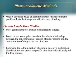 • Widely used and based on assumption that Pharmacokinetic 
profile reflects the therapeutic effectiveness of a drug. 
Plasma Level- Time Studies: 
• Most common type of human bioavailability studies. 
• Based on the assumption that there is a direct relationship 
between the concentration of drug in blood or plasma and the 
concentration of drug at the site of action. 
• Following the administration of a single dose of a medication, 
blood samples are drawn at specific time intervals and analyzed 
for drug content. 
 