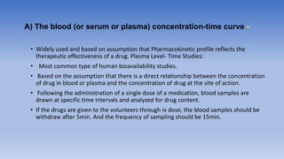 A) The blood (or serum or plasma) concentration-time curve -
• Widely used and based on assumption that Pharmacokinetic profile reflects the
therapeutic effectiveness of a drug. Plasma Level- Time Studies:
• Most common type of human bioavailability studies.
• Based on the assumption that there is a direct relationship between the concentration
of drug in blood or plasma and the concentration of drug at the site of action.
• Following the administration of a single dose of a medication, blood samples are
drawn at specific time intervals and analyzed for drug content.
• If the drugs are given to the volunteers through iv dose, the blood samples should be
withdraw after 5min. And the frequency of sampling should be 15min.
 
