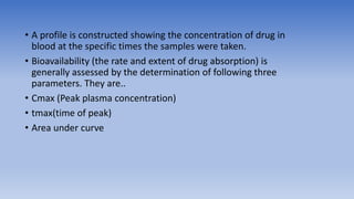 • A profile is constructed showing the concentration of drug in
blood at the specific times the samples were taken.
• Bioavailability (the rate and extent of drug absorption) is
generally assessed by the determination of following three
parameters. They are..
• Cmax (Peak plasma concentration)
• tmax(time of peak)
• Area under curve
 