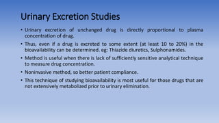 Urinary Excretion Studies
• Urinary excretion of unchanged drug is directly proportional to plasma
concentration of drug.
• Thus, even if a drug is excreted to some extent (at least 10 to 20%) in the
bioavailability can be determined. eg: Thiazide diuretics, Sulphonamides.
• Method is useful when there is lack of sufficiently sensitive analytical technique
to measure drug concentration.
• Noninvasive method, so better patient compliance.
• This technique of studying bioavailability is most useful for those drugs that are
not extensively metabolized prior to urinary elimination.
 
