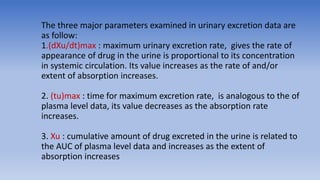 The three major parameters examined in urinary excretion data are
as follow:
1.(dXu/dt)max : maximum urinary excretion rate, gives the rate of
appearance of drug in the urine is proportional to its concentration
in systemic circulation. Its value increases as the rate of and/or
extent of absorption increases.
2. (tu)max : time for maximum excretion rate, is analogous to the of
plasma level data, its value decreases as the absorption rate
increases.
3. Xu : cumulative amount of drug excreted in the urine is related to
the AUC of plasma level data and increases as the extent of
absorption increases
 