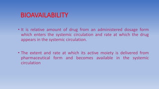 BIOAVAILABILITY
• It is relative amount of drug from an administered dosage form
which enters the systemic circulation and rate at which the drug
appears in the systemic circulation.
• The extent and rate at which its active moiety is delivered from
pharmaceutical form and becomes available in the systemic
circulation
 
