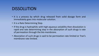 DISSOLUTION
• It is a process by which drug released from solid dosage form and
immediately goes into molecular solution.
• It is a Rate Determining Step.
• If the drug is hydrophilic with high aqueous solubility then dissolution is
rapid and rate determining step in the absorption of such drugs is rate
of permeation through the bio membrane.
• Absorption of such drugs is said to be permeation rate limited or Tran’s
membrane rate limited.
 