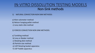 IN-VITRO DISSOLUTION TESTING MODELS
Non-Sink methods
1) NATURAL CONVECTION NON SINK METHODS:
a) Klein solvmeter method
b) Nelson hanging pellet method
c) Levy static disk method
2) FORCED CONVECTION NON SINK METHODS:
a) Tumbling method
b) Levy or Beaker method
c) Rotating disk method
d) Particle size method
e) USP Rotating basket apparatus
f) USP Paddle apparatus
 