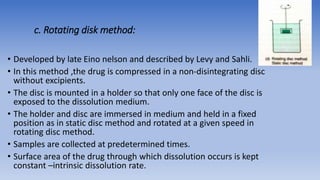c. Rotating disk method:
• Developed by late Eino nelson and described by Levy and Sahli.
• In this method ,the drug is compressed in a non-disintegrating disc
without excipients.
• The disc is mounted in a holder so that only one face of the disc is
exposed to the dissolution medium.
• The holder and disc are immersed in medium and held in a fixed
position as in static disc method and rotated at a given speed in
rotating disc method.
• Samples are collected at predetermined times.
• Surface area of the drug through which dissolution occurs is kept
constant –intrinsic dissolution rate.
 