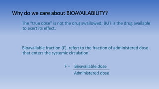 Why do we care about BIOAVAILABILITY?
The “true dose” is not the drug swallowed; BUT is the drug available
to exert its effect.
Bioavailable fraction (F), refers to the fraction of administered dose
that enters the systemic circulation.
F = Bioavailable dose
Administered dose
 