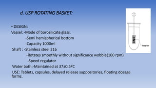 d. USP ROTATING BASKET:
• DESIGN:
Vessel: -Made of borosilicate glass.
-Semi hemispherical bottom
-Capacity 1000ml
Shaft : -Stainless steel 316
-Rotates smoothly without significance wobble(100 rpm)
-Speed regulator
Water bath:-Maintained at 37±0.5ºC
USE: Tablets, capsules, delayed release suppositories, floating dosage
forms.
 