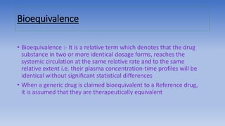 Bioequivalence
• Bioequivalence :- It is a relative term which denotes that the drug
substance in two or more identical dosage forms, reaches the
systemic circulation at the same relative rate and to the same
relative extent i.e. their plasma concentration-time profiles will be
identical without significant statistical differences
• When a generic drug is claimed bioequivalent to a Reference drug,
it is assumed that they are therapeutically equivalent
 