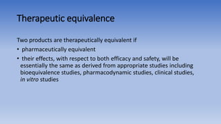 Therapeutic equivalence
Two products are therapeutically equivalent if
• pharmaceutically equivalent
• their effects, with respect to both efficacy and safety, will be
essentially the same as derived from appropriate studies including
bioequivalence studies, pharmacodynamic studies, clinical studies,
in vitro studies
 