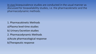 In vivo bioequivalence studies are conducted in the usual manner as
discussed for bioavailability studies, i.e. the pharmacokinetic and the
pharmacodynamic methods.
1. Pharmacokinetic Methods
a)Plasma level-time studies
b) Urinary Excretion studies
2. Pharmacodynamic Methods
a)Acute pharmacological response
b)Therapeutic response
 
