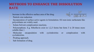 METHODS TO ENHANCE THE DISSOLUTION
RATE
1. Increase in the effective surface area of the drug.
2. Particle size reduction
3. Incorporation of surface active agents in formulation. EG non-ionic surfactants like
polysorbates are widely used.
4. Solute-Solvent complexation reactions.
5. Polymorphism. E.g. Riboflavin exist in 1,2,3 forms but form 3 is 20 times more
soluble than 1
6. Molecular encapsulation with cyclodextrins or complexation with
cyclodextrins.
7. Prodrug approach.
8. Salt formation of drug.
 