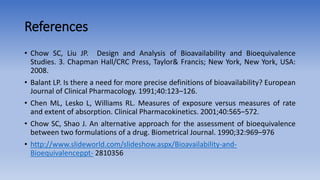 References
• Chow SC, Liu JP. Design and Analysis of Bioavailability and Bioequivalence
Studies. 3. Chapman Hall/CRC Press, Taylor& Francis; New York, New York, USA:
2008.
• Balant LP. Is there a need for more precise definitions of bioavailability? European
Journal of Clinical Pharmacology. 1991;40:123–126.
• Chen ML, Lesko L, Williams RL. Measures of exposure versus measures of rate
and extent of absorption. Clinical Pharmacokinetics. 2001;40:565–572.
• Chow SC, Shao J. An alternative approach for the assessment of bioequivalence
between two formulations of a drug. Biometrical Journal. 1990;32:969–976
• http://www.slideworld.com/slideshow.aspx/Bioavailability-and-
Bioequivalenceppt- 2810356
 
