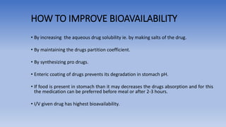 HOW TO IMPROVE BIOAVAILABILITY
• By increasing the aqueous drug solubility ie. by making salts of the drug.
• By maintaining the drugs partition coefficient.
• By synthesizing pro drugs.
• Enteric coating of drugs prevents its degradation in stomach pH.
• If food is present in stomach than it may decreases the drugs absorption and for this
the medication can be preferred before meal or after 2-3 hours.
• I/V given drug has highest bioavailability.
 