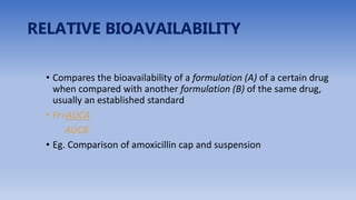 RELATIVE BIOAVAILABILITY
• Compares the bioavailability of a formulation (A) of a certain drug
when compared with another formulation (B) of the same drug,
usually an established standard
• Fr=AUCA
AUCB
• Eg. Comparison of amoxicillin cap and suspension
 