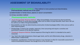 ASSESSMENT OF BIOAVAILABILITY
➢Pharmacokinetics method – This method is more practical and discriminative.
Pharmacokinetic methods are of two types.
a) Determination of whole blood, plasma or serum concentration
b) Urinary excretion method
➢ Pharmacodynamic methods:
• Acute Pharmacologic Response Method : When bioavailability measurement by pharmacokinetic
method is difficult, an acute pharmacologic effect such as effect on pupil diameter, heart rate or BP can
be useful as an index of drug bioavailability.
• Bioavailability can then be determined by construction of pharmacological effect- time curve as well as
dose response graphs
• Disadvantage: It tends to be complex, expensive, time-consuming and require a sensitive and
quantitative measure of the desired response.
• Therapeutic Response Method: Clinical response of the drug for which it is intended to be used is
measured.
• E.g.: heart rate, body temperature, blood sugar levels, and for anti-inflammatory drugs, reduction in
inflammation is determined.
• Drawbacks: quantification of observed response is too improper to allow for reasonable assessment of
relative bioavailability between two dosage forms of the same drug.
 