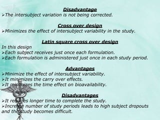 Disadvantage
The intersubject variation is not being corrected.
Cross over design
Minimizes the effect of intersubject variability in the study.
Latin square cross over design
In this design
Each subject receives just once each formulation.
Each formulation is administered just once in each study period.
Advantages
Minimize the effect of intersubject variability.
It minimizes the carry over effects.
It minimizes the time effect on bioavailability.
Disadvantages
It requires longer time to complete the study.
Increase number of study periods leads to high subject dropouts
and the study becomes difficult.
 