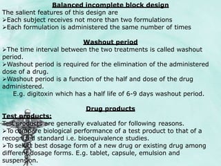 Balanced incomplete block design
The salient features of this design are
Each subject receives not more than two formulations
Each formulation is administered the same number of times
Washout period
The time interval between the two treatments is called washout
period.
Washout period is required for the elimination of the administered
dose of a drug.
Washout period is a function of the half and dose of the drug
administered.
E.g. digitoxin which has a half life of 6-9 days washout period.
Drug products
Test products:
Test products are generally evaluated for following reasons.
To compare biological performance of a test product to that of a
recognized standard i.e. bioequivalence studies.
To select best dosage form of a new drug or existing drug among
different dosage forms. E.g. tablet, capsule, emulsion and
suspension.
 