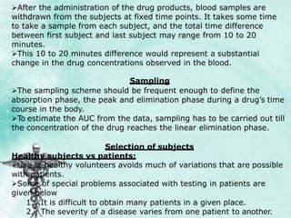 After the administration of the drug products, blood samples are
withdrawn from the subjects at fixed time points. It takes some time
to take a sample from each subject, and the total time difference
between first subject and last subject may range from 10 to 20
minutes.
This 10 to 20 minutes difference would represent a substantial
change in the drug concentrations observed in the blood.
Sampling
The sampling scheme should be frequent enough to define the
absorption phase, the peak and elimination phase during a drug’s time
course in the body.
To estimate the AUC from the data, sampling has to be carried out till
the concentration of the drug reaches the linear elimination phase.
Selection of subjects
Healthy subjects vs patients:
Use of healthy volunteers avoids much of variations that are possible
with patients.
Some of special problems associated with testing in patients are
given below
1. It is difficult to obtain many patients in a given place.
2. The severity of a disease varies from one patient to another.
 