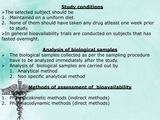 Study conditions
The selected subject should be
1. Maintained on a uniform diet.
2. None of them should have taken any drug atleast one week prior
to study.
In general bioavailability trials are conducted on subjects that has
fasted overnight.
Analysis of biological samples
 The biological samples collected as per the sampling procedure
have to be analyzed immediately after the study.
 Analysis of biological samples are carried out by
1. Analytical method
2. Non specific analytical method
Methods of assessment of bioavailability
Two types
1. Pharmacokinetic methods (indirect methods)
2. Pharmacodynamic methods (direct methods)
 