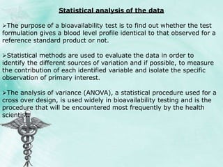 Statistical analysis of the data
The purpose of a bioavailability test is to find out whether the test
formulation gives a blood level profile identical to that observed for a
reference standard product or not.
Statistical methods are used to evaluate the data in order to
identify the different sources of variation and if possible, to measure
the contribution of each identified variable and isolate the specific
observation of primary interest.
The analysis of variance (ANOVA), a statistical procedure used for a
cross over design, is used widely in bioavailability testing and is the
procedure that will be encountered most frequently by the health
scientist.
 
