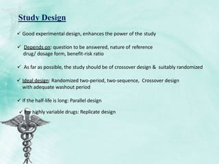  Good experimental design, enhances the power of the study
 Depends on: question to be answered, nature of reference
drug/ dosage form, benefit-risk ratio
 As far as possible, the study should be of crossover design & suitably randomized
 Ideal design: Randomized two-period, two-sequence, Crossover design
with adequate washout period
 If the half-life is long: Parallel design
Study Design
 For highly variable drugs: Replicate design
 