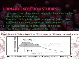 URINARY EXCRETION STUDIES –
o Urinary excretion of unchanged drug is directly proportional to
plasma concentration of drug.
o Thus, even if a drug is excreted to some extent (at least 10
to 20%) in the urine, bioavailability can be determined.
o Non invasive method, so better patient compliance.
Eg: Thiazide diuretics, Sulphonamides
URINARY EXCRETION STUDIES –
o Urinary excretion of unchanged drug is directly proportional to
plasma concentration of drug.
o Thus, even if a drug is excreted to some extent (at least 10 to
20%) in the urine, bioavailability can be determined.
o Non invasive method, so better patient compliance.
Eg: Thiazide diuretics, Sulphonamides
 
