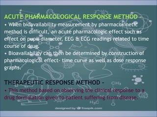 ACUTE PHARMACOLOGICAL RESPONSE METHOD –
• When bioavailability measurement by pharmacokinetic
method is difficult, an acute pharmacologic effect such as
effect on pupil diameter, EEG & ECG readings related to time
course of drug.
• Bioavailability can then be determined by construction of
pharmacological effect- time curve as well as dose response
graphs.
THERAPEUTIC RESPONSE METHOD –
• This method based on observing the clinical response to a
drug formulation given to patient suffering from disease.
ACUTE PHARMACOLOGICAL RESPONSE METHOD –
• When bioavailability measurement by pharmacokinetic
method is difficult, an acute pharmacologic effect such as
effect on pupil diameter, EEG & ECG readings related to time
course of drug.
• Bioavailability can then be determined by construction of
pharmacological effect- time curve as well as dose response
graphs.
THERAPEUTIC RESPONSE METHOD –
• This method based on observing the clinical response to a
drug formulation given to patient suffering from disease.
 