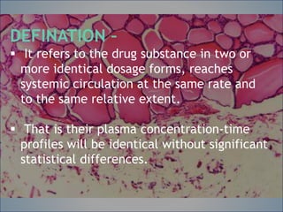 DEFINATION –
 It refers to the drug substance in two or more
identical dosage forms, reaches systemic
circulation at the same rate and to the same
relative extent.
 That is their plasma concentration-time
profiles will be identical without significant
statistical differences.
DEFINATION –
 It refers to the drug substance in two or
more identical dosage forms, reaches
systemic circulation at the same rate and
to the same relative extent.
 That is their plasma concentration-time
profiles will be identical without significant
statistical differences.
 