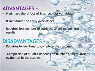 ADVANTAGES –
• Minimizes the effect of inter subject variability.
• It minimizes the carry over effect.
• Requires less number of subjects to get meaningful results.
DISADVANTAGES –
• Requires longer time to complete the studies.
• Completion of studies depends on number of formulations
evaluated in the studies.
ADVANTAGES –
• Minimizes the effect of inter subject variability.
• It minimizes the carry over effect.
• Requires less number of subjects to get meaningful
results.
DISADVANTAGES –
• Requires longer time to complete the studies.
• Completion of studies depends on number of formulations
evaluated in the studies.
 