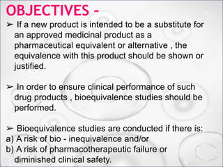 OBJECTIVES –
➢ If a new product is intended to be a substitute for an
approved medicinal product as a pharmaceutical equivalent
or alternative , the equivalence with this product should be
shown or justified.
➢ In order to ensure clinical performance of such drug
products , bioequivalence studies should be performed.
➢ Bioequivalence studies are conducted if there is:
a) A risk of bio - inequivalence and/or
b) A risk of pharmacotherapeutic failure or diminished
clinical safety.
OBJECTIVES –
➢ If a new product is intended to be a substitute for
an approved medicinal product as a
pharmaceutical equivalent or alternative , the
equivalence with this product should be shown or
justified.
➢ In order to ensure clinical performance of such
drug products , bioequivalence studies should be
performed.
➢ Bioequivalence studies are conducted if there is:
a) A risk of bio - inequivalence and/or
b) A risk of pharmacotherapeutic failure or
diminished clinical safety.
 