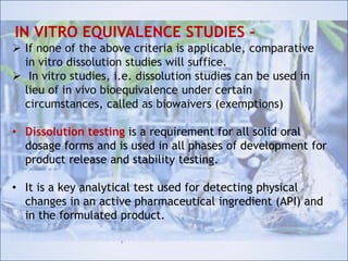 IN VITRO EQUIVALENCE STUDIES –
 If none of the above criteria is applicable, comparative in
vitro dissolution studies will suffice.
 In vitro studies, i.e. dissolution studies can be used in
lieu of in vivo bioequivalence under certain
circumstances, called as biowaivers (exemptions)
• Dissolution testing is a requirement for all solid oral
dosage forms and is used in all phases of development for
product release and stability testing.
• It is a key analytical test used for detecting physical
changes in an active pharmaceutical ingredient (API) and
in the formulated product.
IN VITRO EQUIVALENCE STUDIES –
 If none of the above criteria is applicable, comparative
in vitro dissolution studies will suffice.
 In vitro studies, i.e. dissolution studies can be used in
lieu of in vivo bioequivalence under certain
circumstances, called as biowaivers (exemptions)
• Dissolution testing is a requirement for all solid oral
dosage forms and is used in all phases of development for
product release and stability testing.
• It is a key analytical test used for detecting physical
changes in an active pharmaceutical ingredient (API) and
in the formulated product.
 