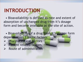 INTRODUCTION
• Bioavailability is defined as rate and extent of
absorption of unchanged drug from it’s dosage form
and become available at the site of action.
• Bioavailability of a drug from it’s dosage form
depends upon 3 major factors:
 Pharmaceutical factors
 Patient related factors
 Route of administration
INTRODUCTION
• Bioavailability is defined as rate and extent of
absorption of unchanged drug from it’s dosage
form and become available at the site of action.
• Bioavailability of a drug from it’s dosage form
depends upon 3 major factors:
 Pharmaceutical factors
 Patient related factors
 Route of administration
 
