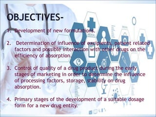 OBJECTIVES-
1. Development of new formulations.
2. Determination of influence of excipients, patient related
factors and possible interaction with other drugs on the
efficiency of absorption.
3. Control of quality of a drug product during the early stages
of marketing in order to determine the influence of
processing factors, storage, stability on drug absorption.
4. Primary stages of the development of a suitable dosage
form for a new drug entity.
OBJECTIVES-
1. Development of new formulations.
2. Determination of influence of excipients, patient related
factors and possible interaction with other drugs on the
efficiency of absorption.
3. Control of quality of a drug product during the early
stages of marketing in order to determine the influence
of processing factors, storage, stability on drug
absorption.
4. Primary stages of the development of a suitable dosage
form for a new drug entity.
 