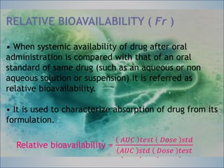 RELATIVE BIOAVAILABILITY ( Fr )
• When systemic availability of drug after oral
administration is compared with that of an oral
standard of same drug (such as an aqueous or non
aqueous solution or suspension) it is referred as
relative bioavailability.
• It is used to characterize absorption of drug from
its formulation.
Relative bioavailability =
𝐴𝑈𝐶 𝑡𝑒𝑠𝑡 𝐷𝑜𝑠𝑒 𝑠𝑡𝑑
𝐴𝑈𝐶 𝑠𝑡𝑑 𝐷𝑜𝑠𝑒 𝑡𝑒𝑠𝑡
RELATIVE BIOAVAILABILITY ( Fr )
• When systemic availability of drug after oral
administration is compared with that of an oral
standard of same drug (such as an aqueous or non
aqueous solution or suspension) it is referred as
relative bioavailability.
• It is used to characterize absorption of drug from its
formulation.
Relative bioavailability =
𝐴𝑈𝐶 𝑡𝑒𝑠𝑡 𝐷𝑜𝑠𝑒 𝑠𝑡𝑑
𝐴𝑈𝐶 𝑠𝑡𝑑 𝐷𝑜𝑠𝑒 𝑡𝑒𝑠𝑡
 