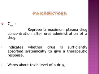    Cmax :
               Represents maximum plasma drug
    concentration after oral administration of a
    drug.

   Indicates whether drug is sufficiently
    absorbed systemically to give a therapeutic
    response.

   Warns about toxic level of a drug.
 